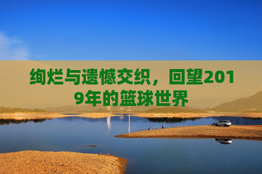 绚烂与遗憾交织,回望2019年的篮球世界