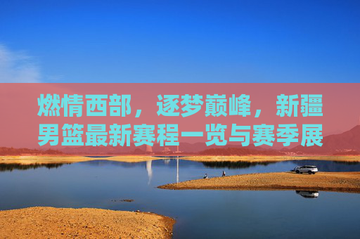 燃情西部,逐梦巅峰,新疆男篮最新赛程一览与赛季展望