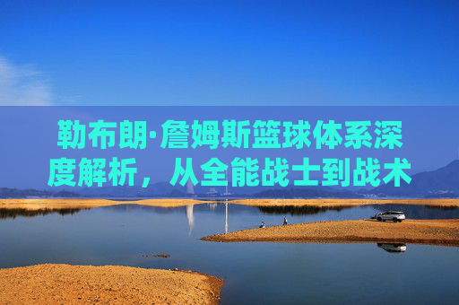 勒布朗·詹姆斯篮球体系深度解析,从全能战士到战术指挥官的历史排名