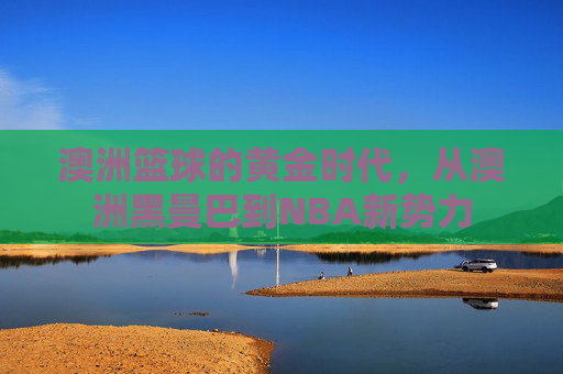 澳洲篮球的黄金时代,从澳洲黑曼巴到NBA新势力