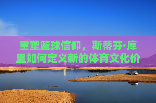 重塑篮球信仰,斯蒂芬·库里如何定义新的体育文化价值
