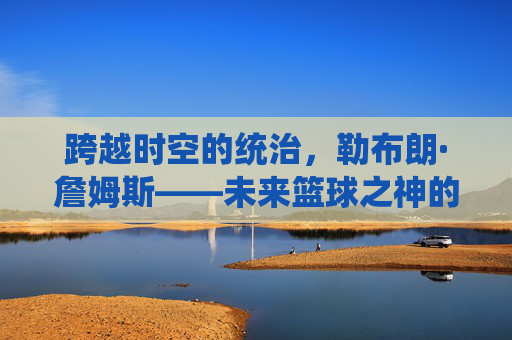 跨越时空的统治,勒布朗·詹姆斯——未来篮球之神的加冕