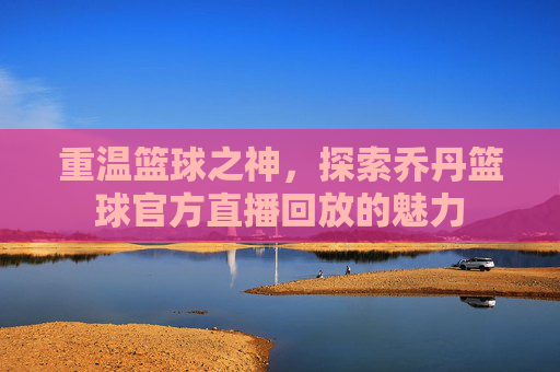 重温篮球之神,探索乔丹篮球官方直播回放的魅力