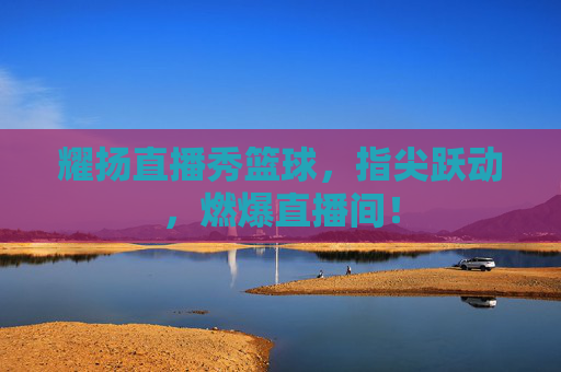 耀扬直播秀篮球,指尖跃动,燃爆直播间!