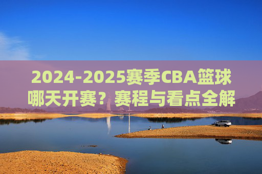 2024-2025赛季CBA篮球哪天开赛?赛程与看点全解析