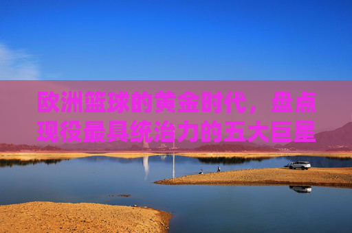 欧洲篮球的黄金时代,盘点现役最具统治力的五大巨星