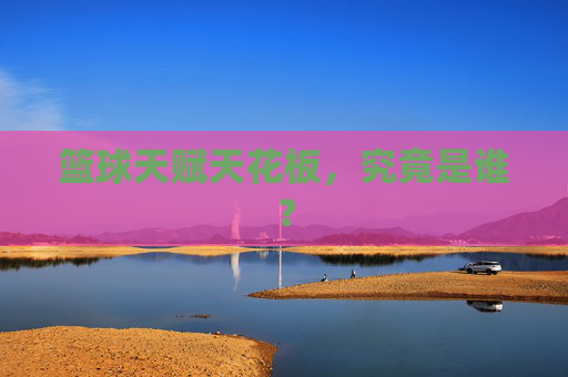 篮球天赋天花板,究竟是谁?