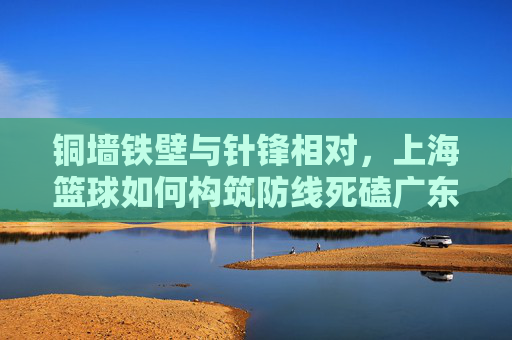 铜墙铁壁与针锋相对，上海篮球如何构筑防线死磕广东球员