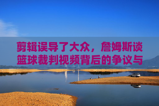 剪辑误导了大众,詹姆斯谈篮球裁判视频背后的争议与真相