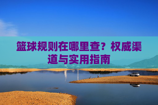 篮球规则在哪里查?权威渠道与实用指南