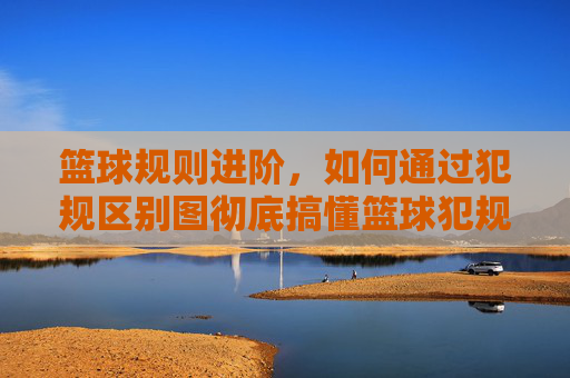 篮球规则进阶,如何通过犯规区别图彻底搞懂篮球犯规?