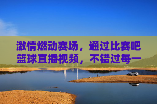 激情燃动赛场,通过比赛吧篮球直播视频,不错过每一场精彩对决