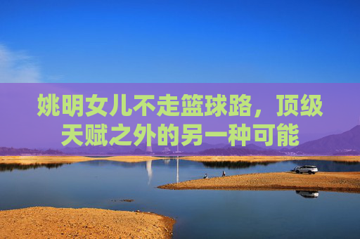 姚明女儿不走篮球路,顶级天赋之外的另一种可能