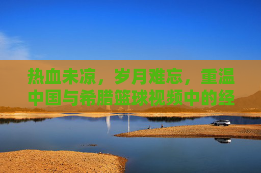 热血未凉,岁月难忘,重温中国与希腊篮球视频中的经典对决