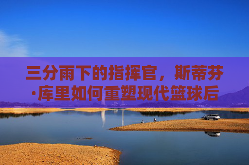 三分雨下的指挥官，斯蒂芬·库里如何重塑现代篮球后卫的定义