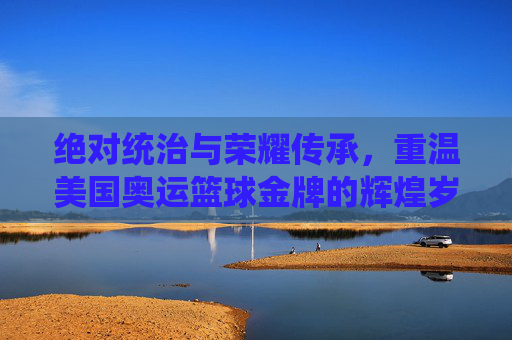绝对统治与荣耀传承，重温美国奥运篮球金牌的辉煌岁月