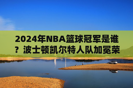 2024年NBA篮球冠军是谁?波士顿凯尔特人队加冕荣耀巅峰