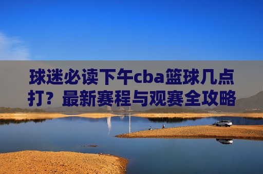 球迷必读下午cba篮球几点打？最新赛程与观赛全攻略