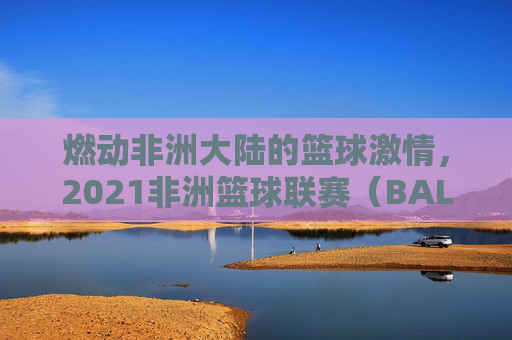 燃动非洲大陆的篮球激情，2021非洲篮球联赛（BAL）综述