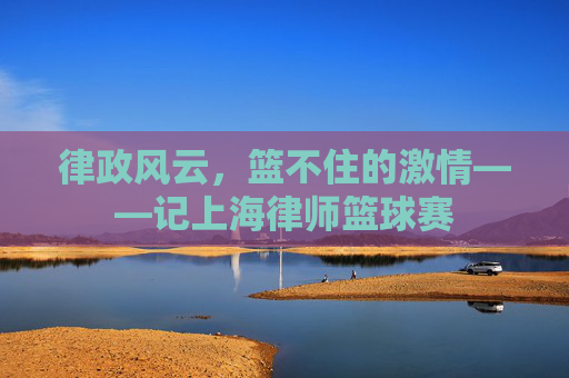律政风云，篮不住的激情——记上海律师篮球赛