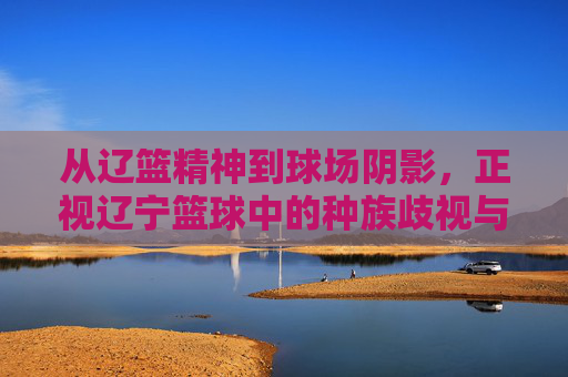 从辽篮精神到球场阴影,正视辽宁篮球中的种族歧视与体育精神