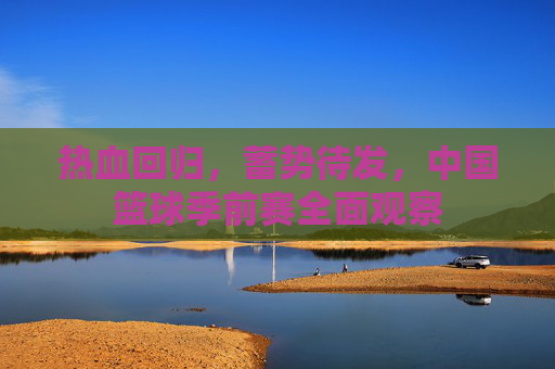 热血回归,蓄势待发,中国篮球季前赛全面观察