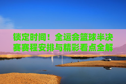 锁定时间!全运会篮球半决赛赛程安排与精彩看点全解析