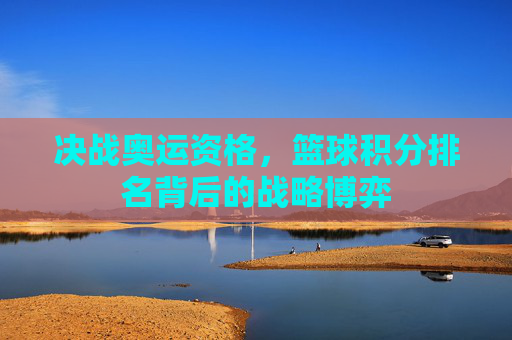 决战奥运资格，篮球积分排名背后的战略博弈