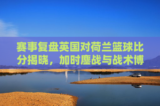 赛事复盘英国对荷兰篮球比分揭晓，加时鏖战与战术博弈的巅峰对决