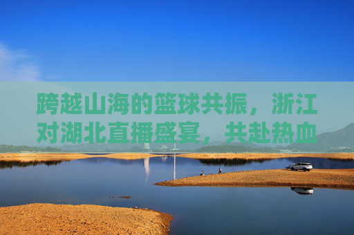 跨越山海的篮球共振，浙江对湖北直播盛宴，共赴热血赛场
