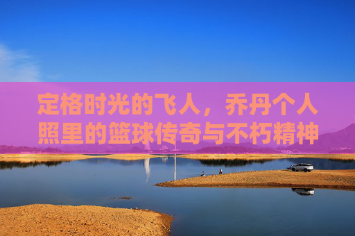 定格时光的飞人,乔丹个人照里的篮球传奇与不朽精神