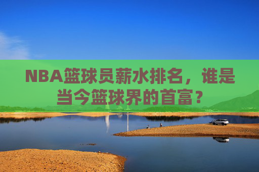 NBA篮球员薪水排名，谁是当今篮球界的首富？