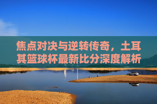 焦点对决与逆转传奇,土耳其篮球杯最新比分深度解析