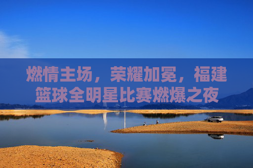 燃情主场,荣耀加冕,福建篮球全明星比赛燃爆之夜