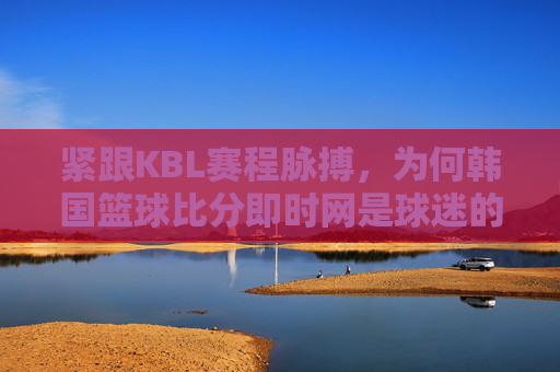 紧跟KBL赛程脉搏,为何韩国篮球比分即时网是球迷的必备神器