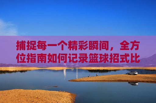 捕捉每一个精彩瞬间,全方位指南如何记录篮球招式比赛