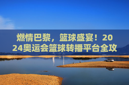 燃情巴黎,篮球盛宴!2024奥运会篮球转播平台全攻略