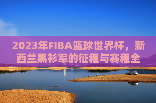 2023年FIBA篮球世界杯,新西兰黑衫军的征程与赛程全回顾