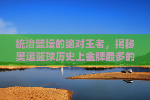 统治篮坛的绝对王者,揭秘奥运篮球历史上金牌最多的球队