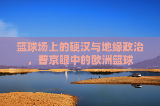 篮球场上的硬汉与地缘政治，普京眼中的欧洲篮球