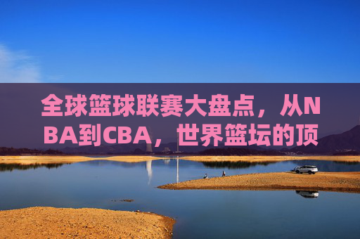 全球篮球联赛大盘点，从NBA到CBA，世界篮坛的顶级舞台