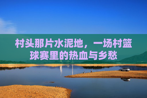村头那片水泥地,一场村篮球赛里的热血与乡愁