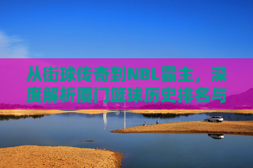 从街球传奇到NBL霸主,深度解析厦门篮球历史排名与辉煌篇章