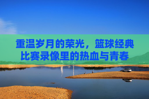 重温岁月的荣光，篮球经典比赛录像里的热血与青春