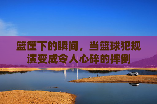 篮筐下的瞬间,当篮球犯规演变成令人心碎的摔倒