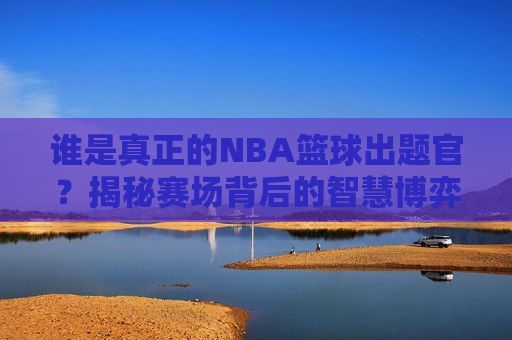 谁是真正的NBA篮球出题官?揭秘赛场背后的智慧博弈与答题狂欢