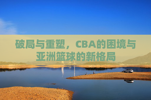 破局与重塑,CBA的困境与亚洲篮球的新格局