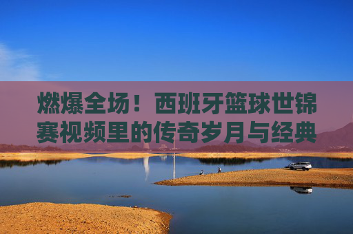 燃爆全场!西班牙篮球世锦赛视频里的传奇岁月与经典瞬间