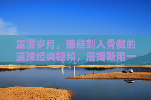 重温岁月,那些刻入骨髓的篮球经典视频,詹姆斯用一生在书写