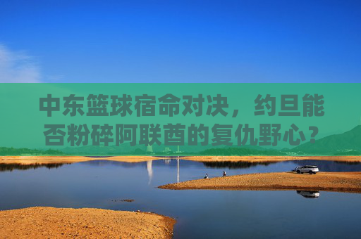 中东篮球宿命对决,约旦能否粉碎阿联酋的复仇野心?